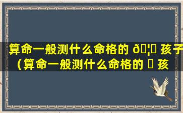 算命一般测什么命格的 🦆 孩子（算命一般测什么命格的 ☘ 孩子的命运）